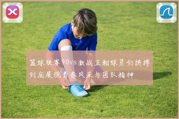 篮球联赛90vs激战正酣球员们拼搏到底展现青春风采与团队精神